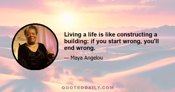 Living a life is like constructing a building: if you start wrong, you'll end wrong.