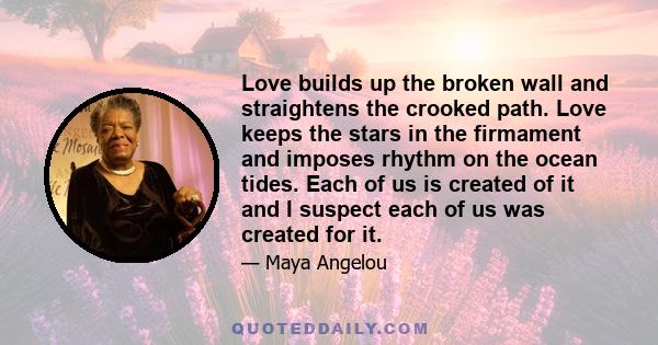 Love builds up the broken wall and straightens the crooked path. Love keeps the stars in the firmament and imposes rhythm on the ocean tides. Each of us is created of it and I suspect each of us was created for it.