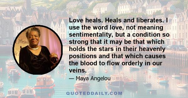 Love heals. Heals and liberates. I use the word love, not meaning sentimentality, but a condition so strong that it may be that which holds the stars in their heavenly positions and that which causes the blood to flow