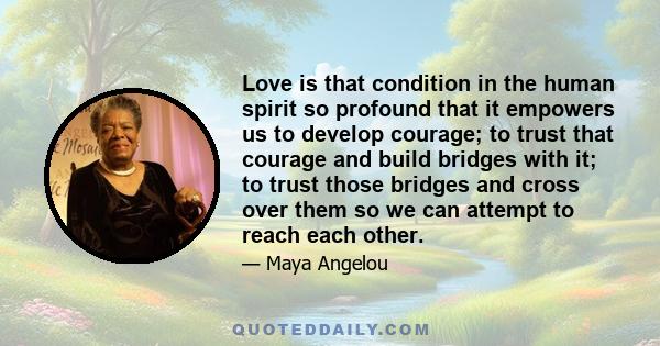 Love is that condition in the human spirit so profound that it empowers us to develop courage; to trust that courage and build bridges with it; to trust those bridges and cross over them so we can attempt to reach each