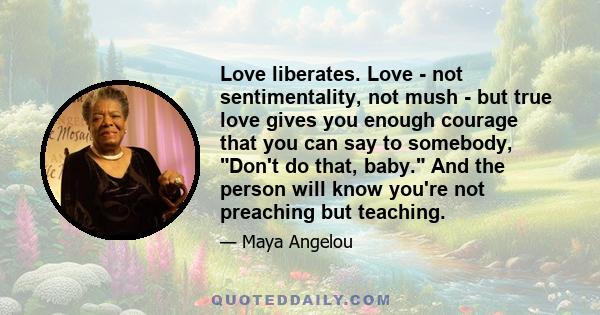 Love liberates. Love - not sentimentality, not mush - but true love gives you enough courage that you can say to somebody, Don't do that, baby. And the person will know you're not preaching but teaching.