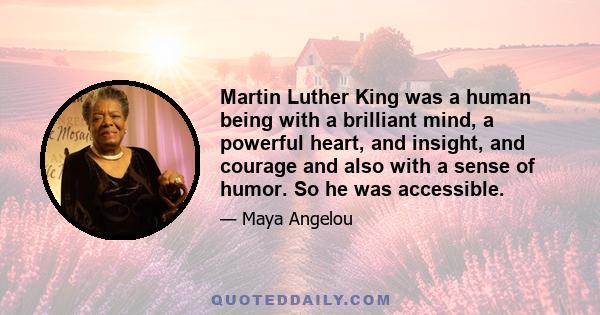 Martin Luther King was a human being with a brilliant mind, a powerful heart, and insight, and courage and also with a sense of humor. So he was accessible.