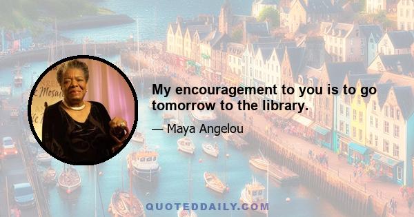 My encouragement to you is to go tomorrow to the library.