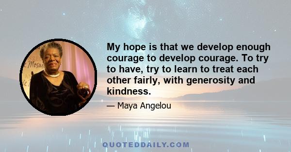 My hope is that we develop enough courage to develop courage. To try to have, try to learn to treat each other fairly, with generosity and kindness.