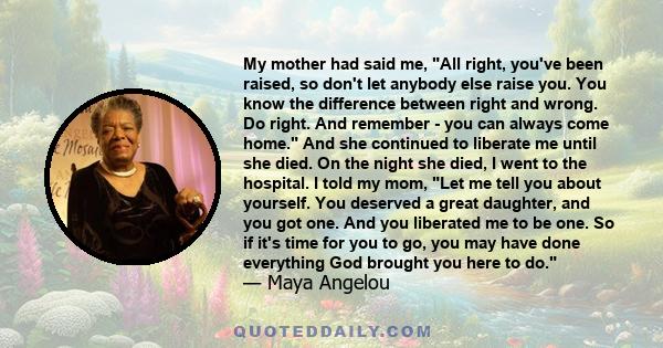 My mother had said me, All right, you've been raised, so don't let anybody else raise you. You know the difference between right and wrong. Do right. And remember - you can always come home. And she continued to