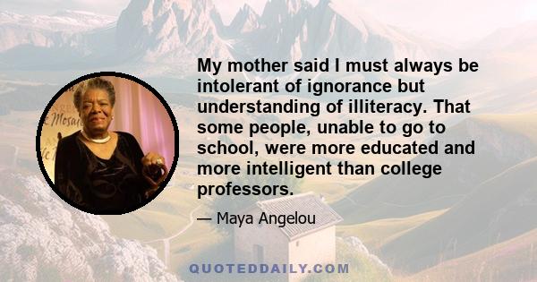 My mother said I must always be intolerant of ignorance but understanding of illiteracy. That some people, unable to go to school, were more educated and more intelligent than college professors.