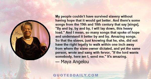 My people couldn't have survived slavery without having hope that it would get better. And there's some songs from the 19th and 18th century that say [sings], By and by, by and by, I will lay down, this heavy load. And