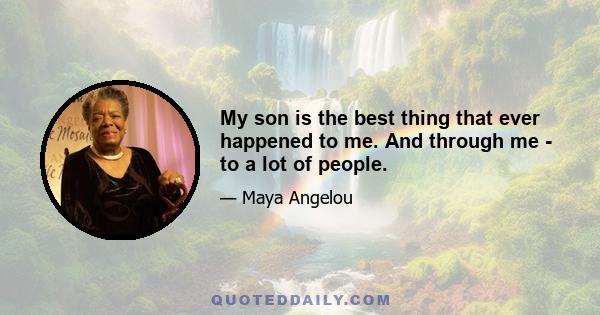 My son is the best thing that ever happened to me. And through me - to a lot of people.