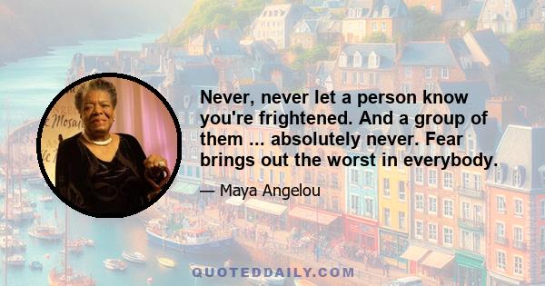 Never, never let a person know you're frightened. And a group of them ... absolutely never. Fear brings out the worst in everybody.