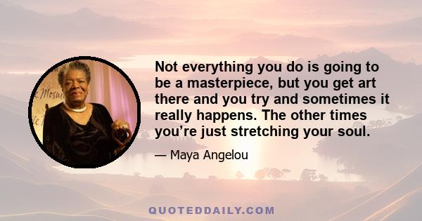 Not everything you do is going to be a masterpiece, but you get art there and you try and sometimes it really happens. The other times you’re just stretching your soul.