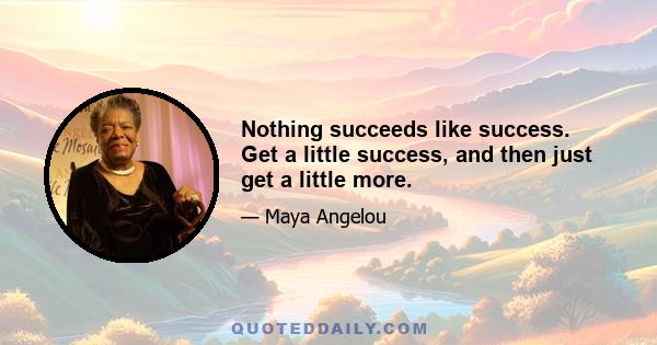 Nothing succeeds like success. Get a little success, and then just get a little more.