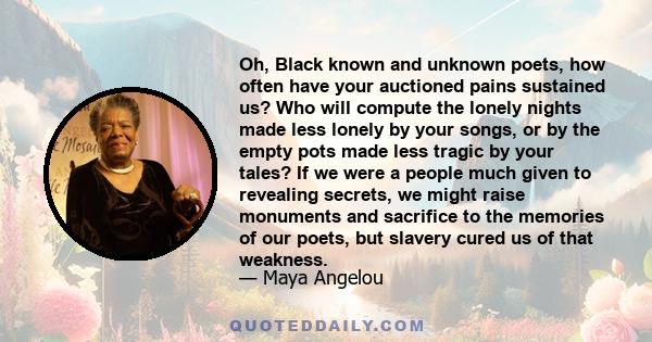 Oh, Black known and unknown poets, how often have your auctioned pains sustained us? Who will compute the lonely nights made less lonely by your songs, or by the empty pots made less tragic by your tales? If we were a