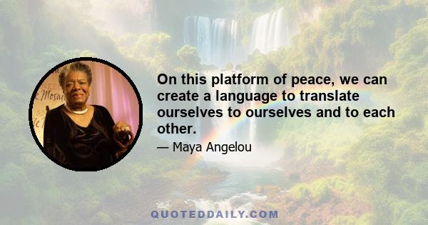 On this platform of peace, we can create a language to translate ourselves to ourselves and to each other.