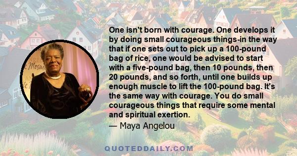 One isn't born with courage. One develops it by doing small courageous things-in the way that if one sets out to pick up a 100-pound bag of rice, one would be advised to start with a five-pound bag, then 10 pounds, then 