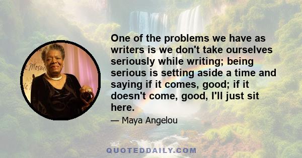 One of the problems we have as writers is we don't take ourselves seriously while writing; being serious is setting aside a time and saying if it comes, good; if it doesn't come, good, I'll just sit here.