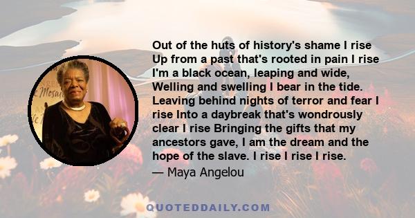 Out of the huts of history's shame I rise Up from a past that's rooted in pain I rise I'm a black ocean, leaping and wide, Welling and swelling I bear in the tide. Leaving behind nights of terror and fear I rise Into a