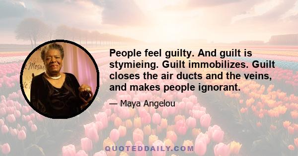 People feel guilty. And guilt is stymieing. Guilt immobilizes. Guilt closes the air ducts and the veins, and makes people ignorant.