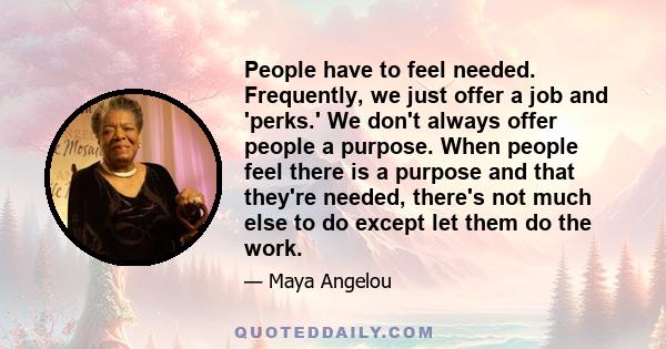 People have to feel needed. Frequently, we just offer a job and 'perks.' We don't always offer people a purpose. When people feel there is a purpose and that they're needed, there's not much else to do except let them