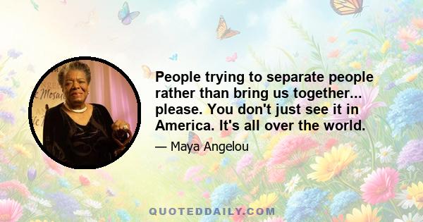 People trying to separate people rather than bring us together... please. You don't just see it in America. It's all over the world.