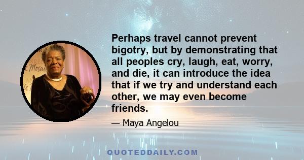 Perhaps travel cannot prevent bigotry, but by demonstrating that all peoples cry, laugh, eat, worry, and die, it can introduce the idea that if we try and understand each other, we may even become friends.