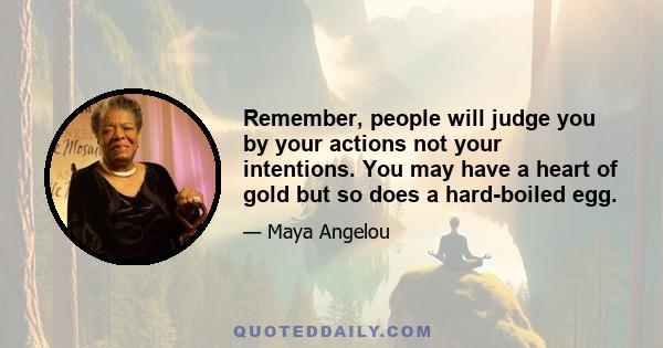 Remember, people will judge you by your actions not your intentions. You may have a heart of gold but so does a hard-boiled egg.