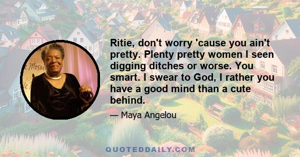 Ritie, don't worry 'cause you ain't pretty. Plenty pretty women I seen digging ditches or worse. You smart. I swear to God, I rather you have a good mind than a cute behind.