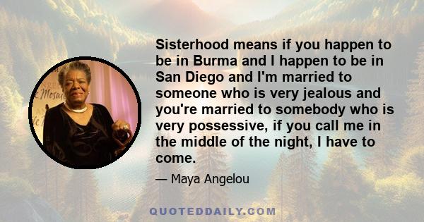 Sisterhood means if you happen to be in Burma and I happen to be in San Diego and I'm married to someone who is very jealous and you're married to somebody who is very possessive, if you call me in the middle of the