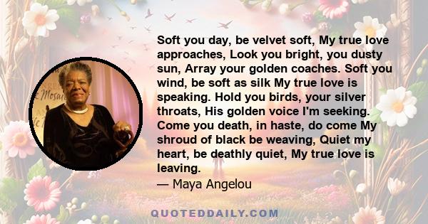 Soft you day, be velvet soft, My true love approaches, Look you bright, you dusty sun, Array your golden coaches. Soft you wind, be soft as silk My true love is speaking. Hold you birds, your silver throats, His golden