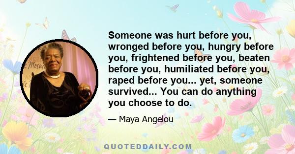 Someone was hurt before you, wronged before you, hungry before you, frightened before you, beaten before you, humiliated before you, raped before you... yet, someone survived... You can do anything you choose to do.