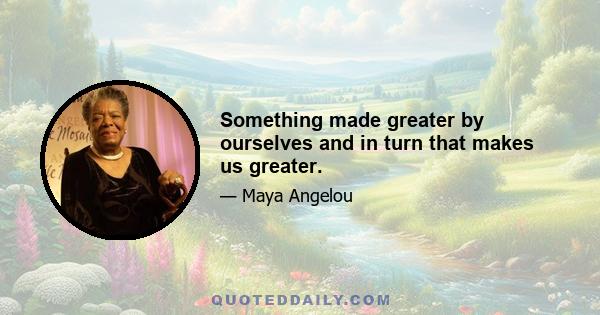 Something made greater by ourselves and in turn that makes us greater.