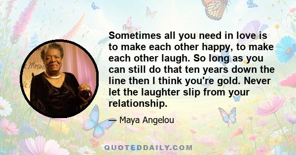 Sometimes all you need in love is to make each other happy, to make each other laugh. So long as you can still do that ten years down the line then I think you're gold. Never let the laughter slip from your relationship.