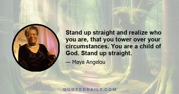 Stand up straight and realize who you are, that you tower over your circumstances. You are a child of God. Stand up straight.