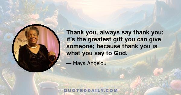 Thank you, always say thank you; it's the greatest gift you can give someone; because thank you is what you say to God.