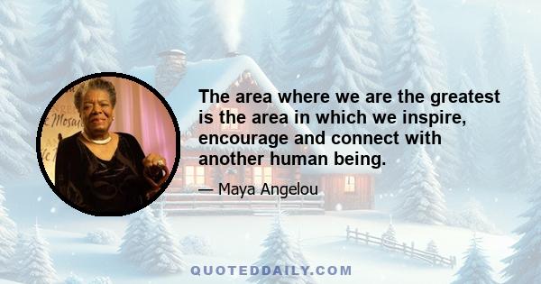 The area where we are the greatest is the area in which we inspire, encourage and connect with another human being.