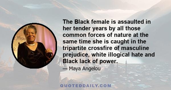 The Black female is assaulted in her tender years by all those common forces of nature at the same time she is caught in the tripartite crossfire of masculine prejudice, white illogical hate and Black lack of power.