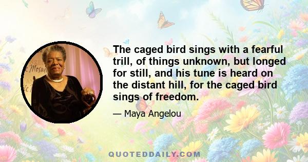 The caged bird sings with a fearful trill, of things unknown, but longed for still, and his tune is heard on the distant hill, for the caged bird sings of freedom.