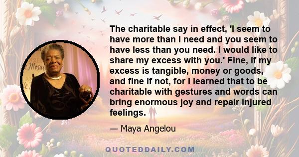 The charitable say in effect, 'I seem to have more than I need and you seem to have less than you need. I would like to share my excess with you.' Fine, if my excess is tangible, money or goods, and fine if not, for I