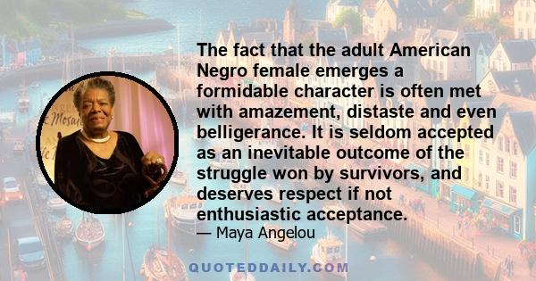 The fact that the adult American Negro female emerges a formidable character is often met with amazement, distaste and even belligerance. It is seldom accepted as an inevitable outcome of the struggle won by survivors,