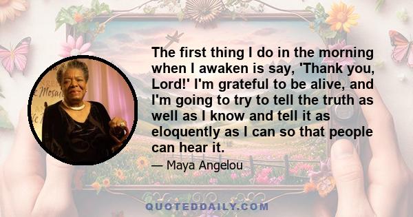 The first thing I do in the morning when I awaken is say, 'Thank you, Lord!' I'm grateful to be alive, and I'm going to try to tell the truth as well as I know and tell it as eloquently as I can so that people can hear