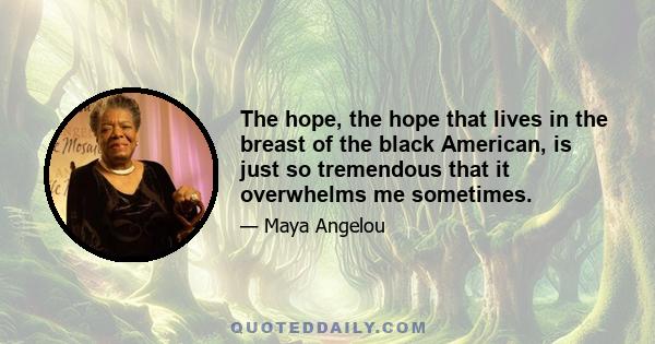 The hope, the hope that lives in the breast of the black American, is just so tremendous that it overwhelms me sometimes.