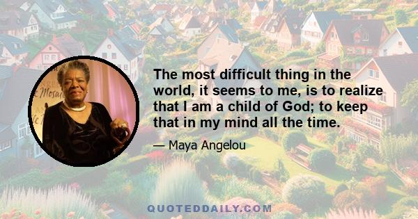 The most difficult thing in the world, it seems to me, is to realize that I am a child of God; to keep that in my mind all the time.