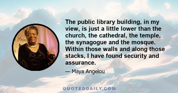 The public library building, in my view, is just a little lower than the church, the cathedral, the temple, the synagogue and the mosque. Within those walls and along those stacks, I have found security and assurance.