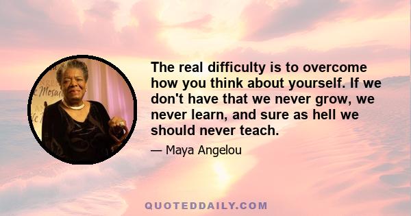 The real difficulty is to overcome how you think about yourself. If we don't have that we never grow, we never learn, and sure as hell we should never teach.