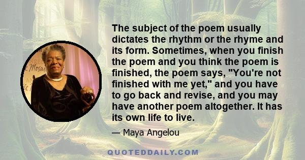 The subject of the poem usually dictates the rhythm or the rhyme and its form. Sometimes, when you finish the poem and you think the poem is finished, the poem says, You're not finished with me yet, and you have to go