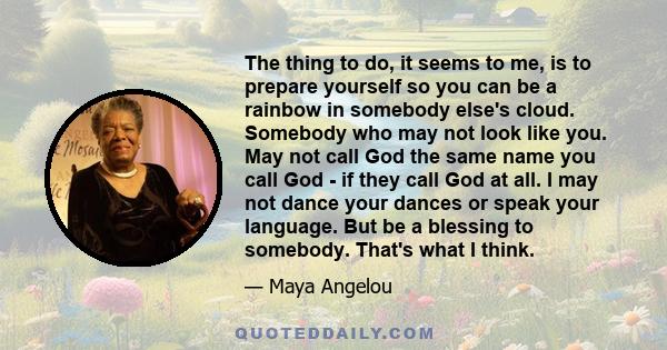 The thing to do, it seems to me, is to prepare yourself so you can be a rainbow in somebody else's cloud. Somebody who may not look like you. May not call God the same name you call God - if they call God at all. I may