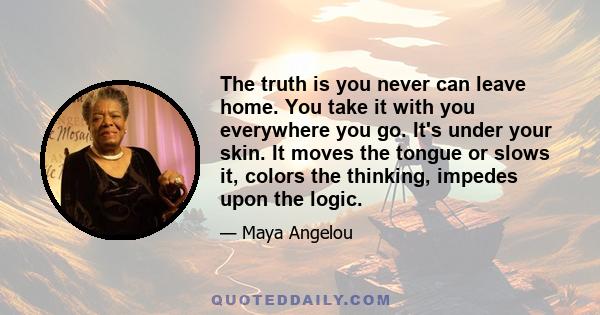 The truth is you never can leave home. You take it with you everywhere you go. It's under your skin. It moves the tongue or slows it, colors the thinking, impedes upon the logic.