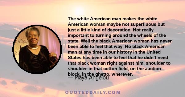 The white American man makes the white American woman maybe not superfluous but just a little kind of decoration. Not really important to turning around the wheels of the state. Well the black American woman has never