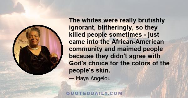 The whites were really brutishly ignorant, blitheringly, so they killed people sometimes - just came into the African-American community and maimed people because they didn't agree with God's choice for the colors of