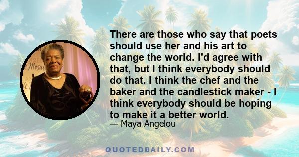 There are those who say that poets should use her and his art to change the world. I'd agree with that, but I think everybody should do that. I think the chef and the baker and the candlestick maker - I think everybody