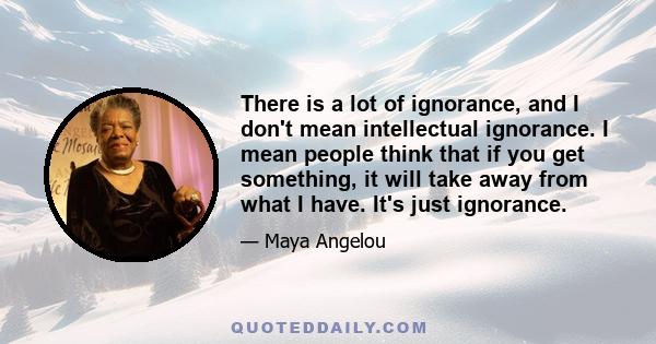 There is a lot of ignorance, and I don't mean intellectual ignorance. I mean people think that if you get something, it will take away from what I have. It's just ignorance.